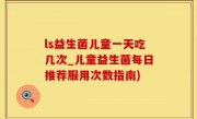 ls益生菌儿童一天吃几次_儿童益生菌每日推荐服用次数指南)