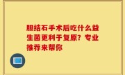 胆结石手术后吃什么益生菌更利于复原？专业推荐来帮你