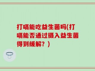 打嗝能吃益生菌吗(打嗝能否通过摄入益生菌得到缓解？)