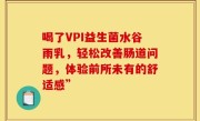 喝了VPI益生菌水谷雨乳，轻松改善肠道问题，体验前所未有的舒适感”