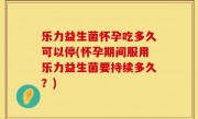 乐力益生菌怀孕吃多久可以停(怀孕期间服用乐力益生菌要持续多久？)
