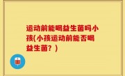 运动前能喝益生菌吗小孩(小孩运动前能否喝益生菌？)