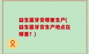 益生菌牙膏哪里生产(益生菌牙膏生产地点在哪里？)