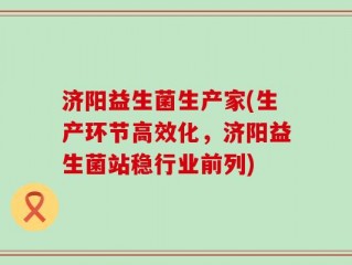 济阳益生菌生产家(生产环节高效化，济阳益生菌站稳行业前列)