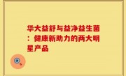 华大益舒与益净益生菌：健康新助力的两大明星产品