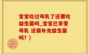 宝宝吃过母乳了还要吃益生菌吗_宝宝已享受母乳 还需补充益生菌吗？)