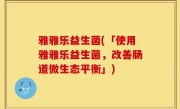 雅雅乐益生菌(「使用雅雅乐益生菌，改善肠道微生态平衡」)