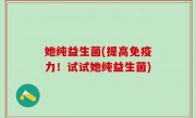 她纯益生菌(提高免疫力！试试她纯益生菌)