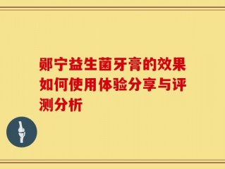 郧宁益生菌牙膏的效果如何使用体验分享与评测分析