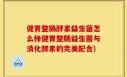 健胃整肠酵素益生菌怎么样健胃整肠益生菌与消化酵素的完美配合)