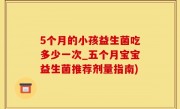 5个月的小孩益生菌吃多少一次_五个月宝宝益生菌推荐剂量指南)
