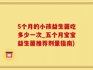 5个月的小孩益生菌吃多少一次_五个月宝宝益生菌推荐剂量指南)