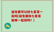 益生菌可以放七星茶一起吗(益生菌和七星茶能够一起放吗？)