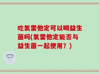 吃氯雷他定可以喝益生菌吗(氯雷他定能否与益生菌一起使用？)