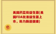 美国药监局益生菌(美国FDA批准益生菌上市，助力肠道健康)