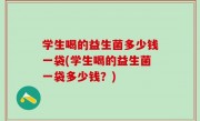 学生喝的益生菌多少钱一袋(学生喝的益生菌一袋多少钱？)