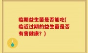 临期益生菌是否能吃(临近过期的益生菌是否有害健康？)