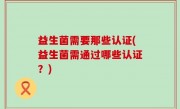 益生菌需要那些认证(益生菌需通过哪些认证？)