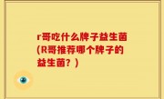 r哥吃什么牌子益生菌(R哥推荐哪个牌子的益生菌？)