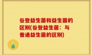谷登益生菌和益生菌的区别(谷登益生菌：与普通益生菌的区别)