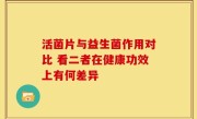 活菌片与益生菌作用对比 看二者在健康功效上有何差异