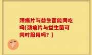 颈痛片与益生菌能同吃吗(颈痛片与益生菌可同时服用吗？)