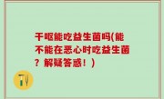 干呕能吃益生菌吗(能不能在恶心时吃益生菌？解疑答惑！)