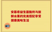 安慕希益生菌酸奶与新鲜水果的完美搭配享受健康美味生活
