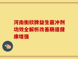 河南衡欣牌益生菌冲剂功效全解析改善肠道健康增强