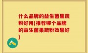 什么品牌的益生菌果蔬粉好用(推荐哪个品牌的益生菌果蔬粉效果好)