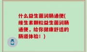 什么益生菌润肠通便(维生素颗粒益生菌润肠通便，给你健康舒适的肠道体验！)