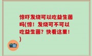 惊吓发烧可以吃益生菌吗(惊！发烧可不可以吃益生菌？快看这里！)