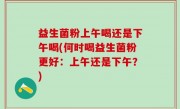 益生菌粉上午喝还是下午喝(何时喝益生菌粉更好：上午还是下午？)