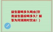 益生菌喝多久喝水(饮用益生菌应喝多久？解答为何须同时饮水！)