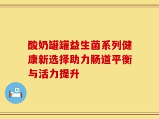酸奶罐罐益生菌系列健康新选择助力肠道平衡与活力提升