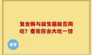 复合酶与益生菌能否同吃？看完你会大吃一惊