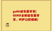 gukk益生菌牙膏(GUKK全新益生菌牙膏，呵护口腔健康)