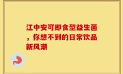 江中安可即食型益生菌，你想不到的日常饮品新风潮