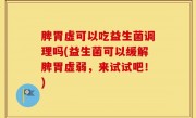 脾胃虚可以吃益生菌调理吗(益生菌可以缓解脾胃虚弱，来试试吧！)