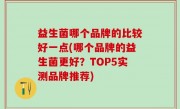 益生菌哪个品牌的比较好一点(哪个品牌的益生菌更好？TOP5实测品牌推荐)