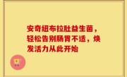 安奇纽布拉肚益生菌，轻松告别肠胃不适，焕发活力从此开始