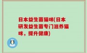 日本益生菌猫咪(日本研发益生菌专门滋养猫咪，提升健康)