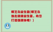 椰芝岛益生菌(椰芝岛推出健康益生菌，助您打造强健体魄！)