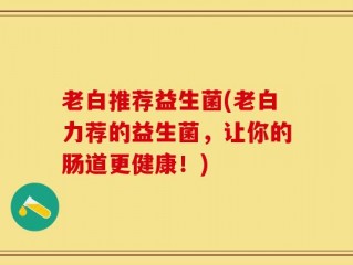老白推荐益生菌(老白力荐的益生菌，让你的肠道更健康！)