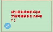 益生菌影响哺乳吗(益生菌对哺乳有什么影响？)