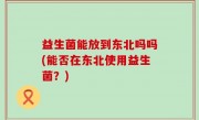 益生菌能放到东北吗吗(能否在东北使用益生菌？)
