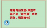 康嘉奇益生菌(康嘉奇新产品“益生菌”助力消化，强健身体)