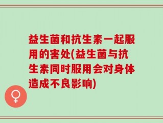 益生菌和抗生素一起服用的害处(益生菌与抗生素同时服用会对身体造成不良影响)
