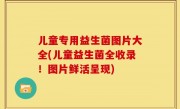 儿童专用益生菌图片大全(儿童益生菌全收录！图片鲜活呈现)