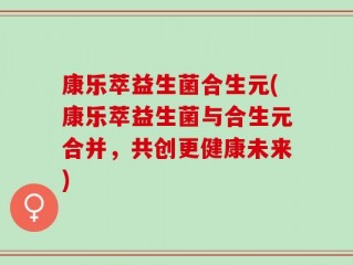 康乐萃益生菌合生元(康乐萃益生菌与合生元合并，共创更健康未来)
